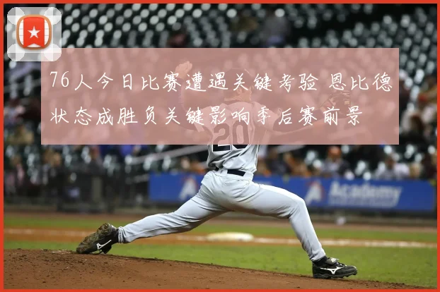 76人今日比赛遭遇关键考验 恩比德状态成胜负关键影响季后赛前景