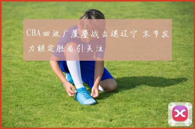 CBA回放广厦鏖战击退辽宁 末节发力锁定胜局引关注