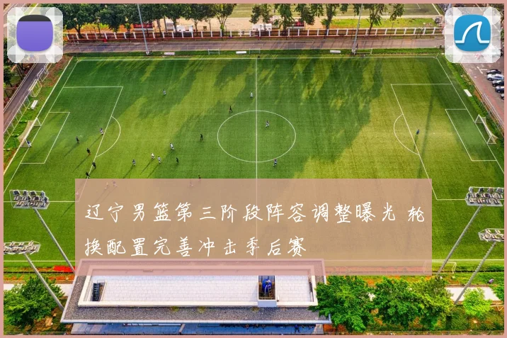 辽宁男篮第三阶段阵容调整曝光 轮换配置完善冲击季后赛