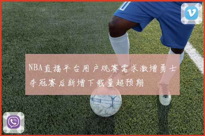 NBA直播平台用户观赛需求激增勇士夺冠赛后新增下载量超预期