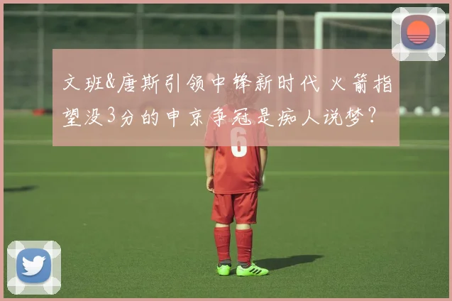 文班&唐斯引领中锋新时代 火箭指望没3分的申京争冠是痴人说梦？