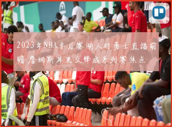 2023年NBA季后赛湖人对勇士直播前瞻 詹姆斯库里交锋成系列赛焦点