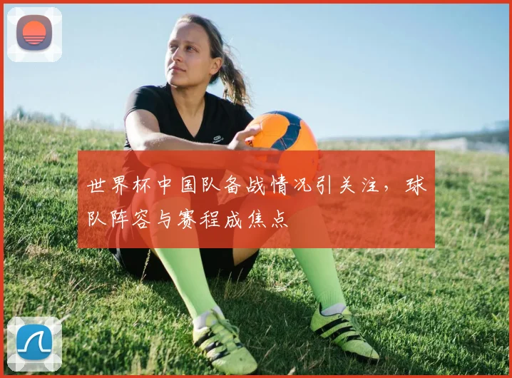 世界杯中国队备战情况引关注，球队阵容与赛程成焦点